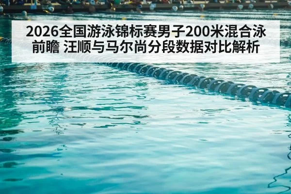 2026全国游泳锦标赛男子200米混合泳前瞻 汪顺与马尔尚分段数据对比解析