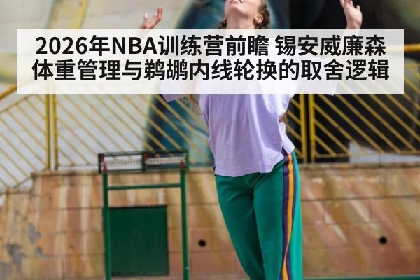2026年NBA训练营前瞻 锡安威廉森体重管理与鹈鹕内线轮换的取舍逻辑